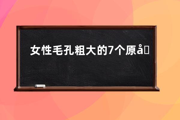 女性毛孔粗大的7个原因你知道吗(女性手背毛孔粗大什么原因)