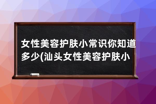 女性美容护肤小常识你知道多少(汕头女性美容护肤小常识)