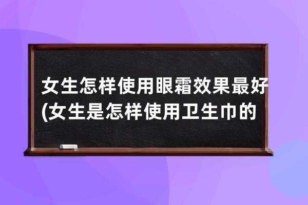 女生怎样使用眼霜效果最好(女生是怎样使用卫生巾的)