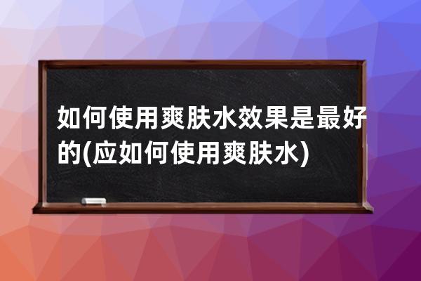 如何使用爽肤水效果是最好的(应如何使用爽肤水)