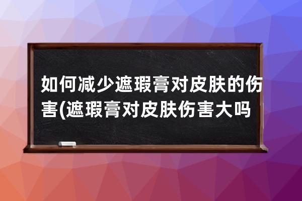 如何减少遮瑕膏对皮肤的伤害(遮瑕膏对皮肤伤害大吗)