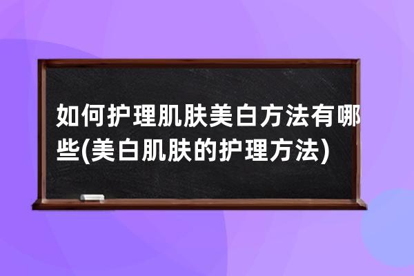 如何护理肌肤美白方法有哪些(美白肌肤的护理方法)