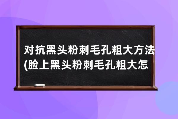 对抗黑头粉刺毛孔粗大方法(脸上黑头粉刺毛孔粗大怎么去除男生)