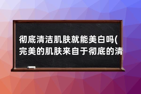 彻底清洁肌肤就能美白吗(完美的肌肤来自于彻底的清洁)