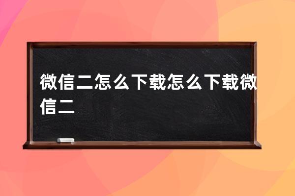 微信二怎么下载 怎么下载微信二