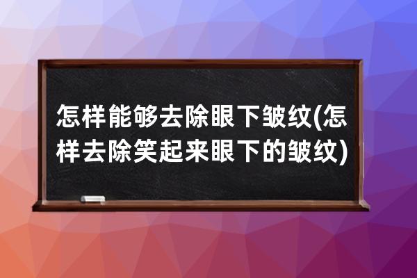 怎样能够去除眼下皱纹(怎样去除笑起来眼下的皱纹)