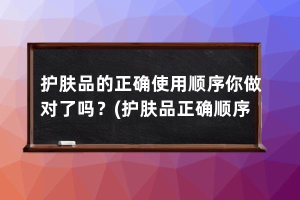 护肤品的正确使用顺序你做对了吗？(护肤品正确顺序)