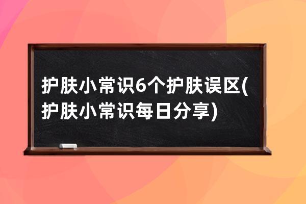 护肤小常识6个护肤误区(护肤小常识每日分享)