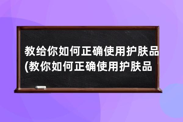 教给你如何正确使用护肤品(教你如何正确使用护肤品使用顺序)