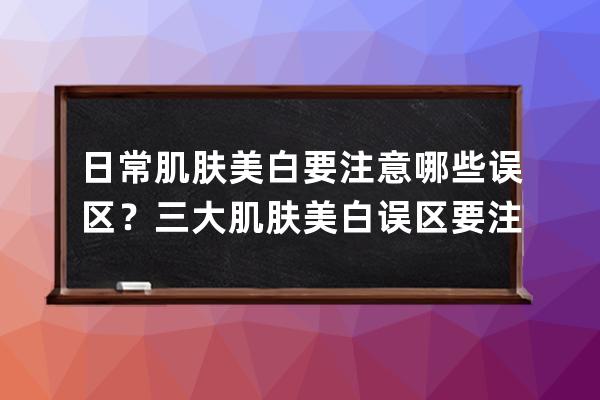 日常肌肤美白要注意哪些误区？三大肌肤美白误区要注意