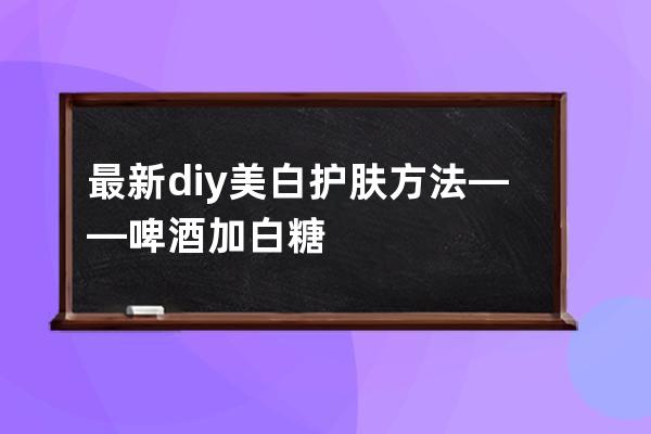 最新diy美白护肤方法——啤酒加白糖