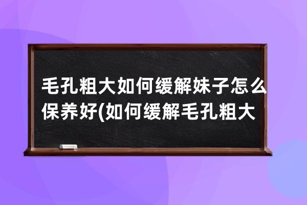 毛孔粗大如何缓解妹子怎么保养好(如何缓解毛孔粗大问题)