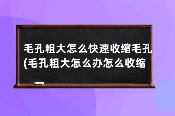 毛孔粗大怎么快速收缩毛孔(毛孔粗大怎么办怎么收缩毛孔图片)