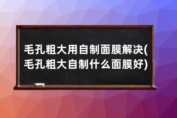 毛孔粗大用自制面膜解决(毛孔粗大自制什么面膜好)