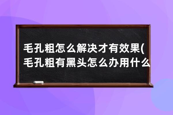 毛孔粗怎么解决才有效果(毛孔粗有黑头怎么办用什么才好)