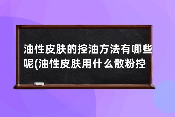 油性皮肤的控油方法有哪些呢(油性皮肤用什么散粉控油比较好的)