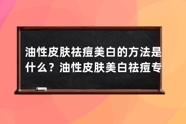 油性皮肤祛痘美白的方法是什么？油性皮肤美白祛痘专属方法推荐