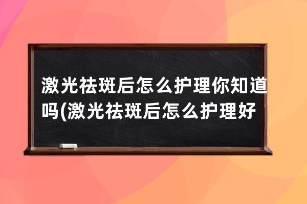 激光祛斑后怎么护理你知道吗(激光祛斑后怎么护理好得快)