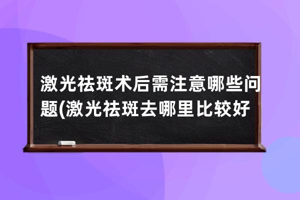 激光祛斑术后需注意哪些问题(激光祛斑去哪里比较好)