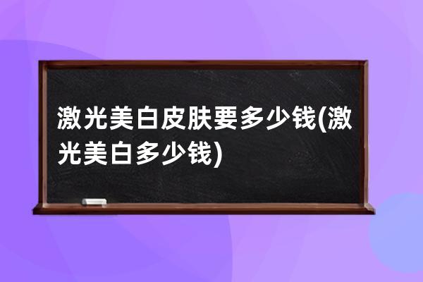 激光美白皮肤要多少钱(激光美白多少钱)