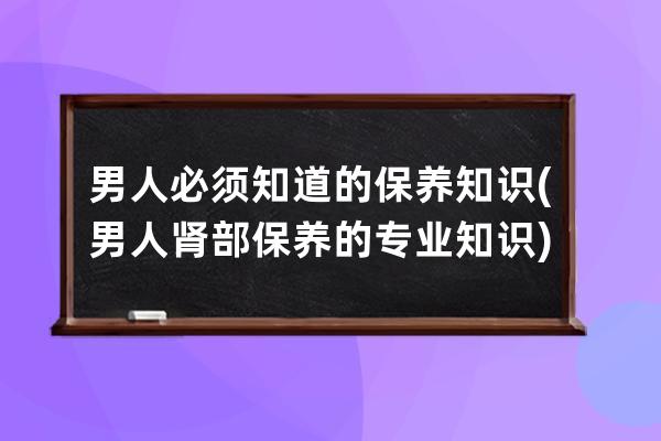 男人必须知道的保养知识(男人肾部保养的专业知识)