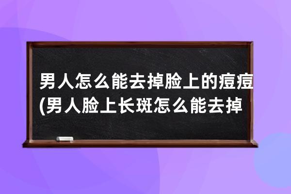 男人怎么能去掉脸上的痘痘(男人脸上长斑怎么能去掉)