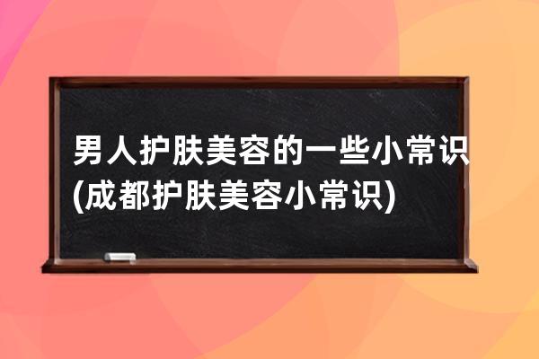 男人护肤美容的一些小常识(成都护肤美容小常识)