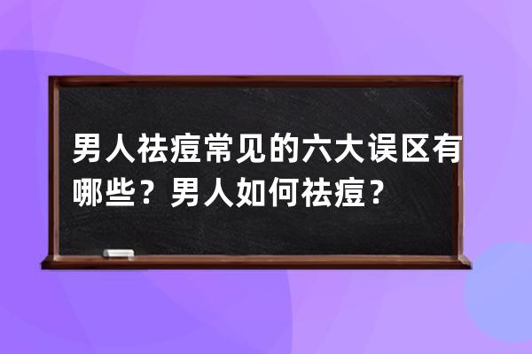 男人祛痘常见的六大误区有哪些？男人如何祛痘？