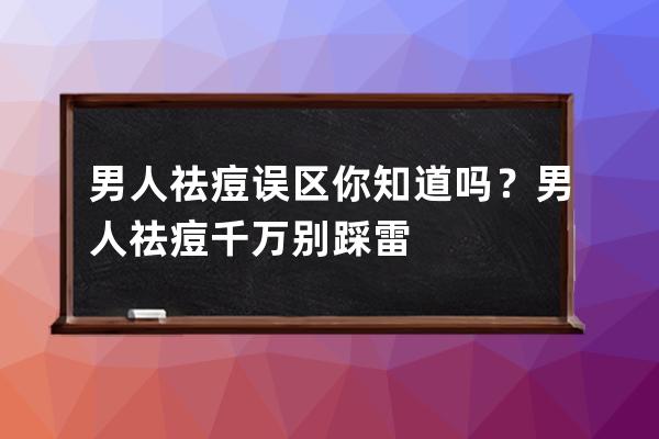 男人祛痘误区你知道吗？男人祛痘千万别踩雷