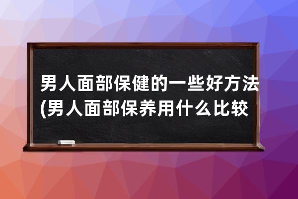 男人面部保健的一些好方法(男人面部保养用什么比较好)