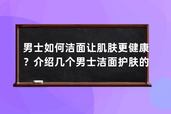 男士如何洁面让肌肤更健康？介绍几个男士洁面护肤的健康方法