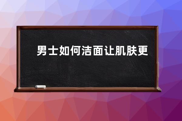 男士如何洁面让肌肤更健康？介绍几个男士洁面护肤的健康方法