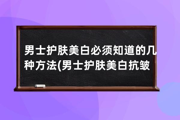 男士护肤美白必须知道的几种方法(男士护肤美白抗皱纹用什么好)