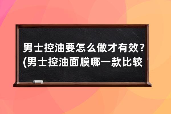 男士控油要怎么做才有效？(男士控油面膜哪一款比较好用)