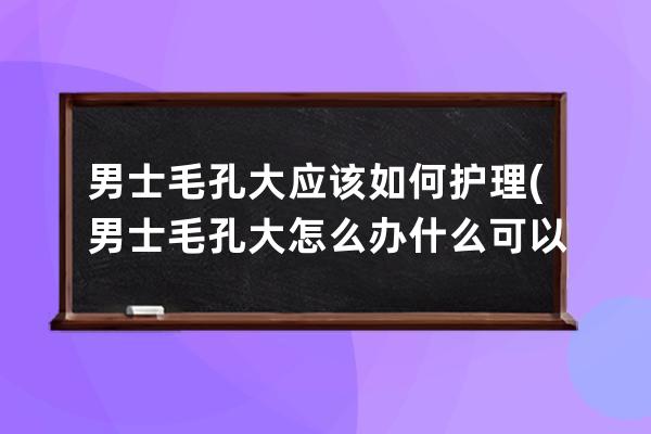 男士毛孔大应该如何护理(男士毛孔大怎么办 什么可以收缩毛孔)