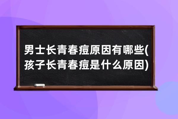 男士长青春痘原因有哪些(孩子长青春痘是什么原因)