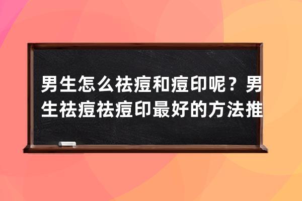 男生怎么祛痘和痘印呢？男生祛痘祛痘印最好的方法推荐