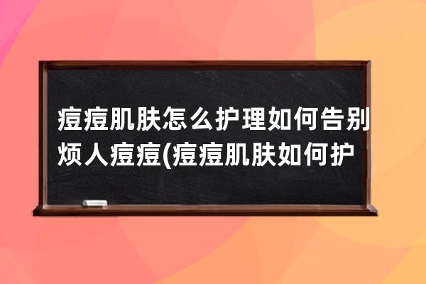 痘痘肌肤怎么护理如何告别烦人痘痘(痘痘肌肤如何护理)