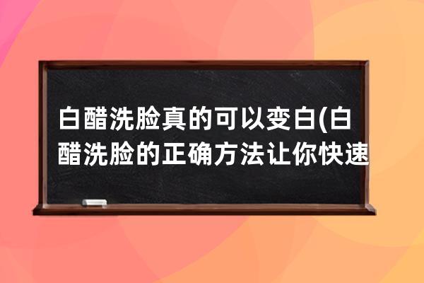 白醋洗脸真的可以变白(白醋洗脸的正确方法让你快速美白)