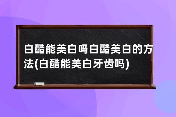 白醋能美白吗白醋美白的方法(白醋能美白牙齿吗)