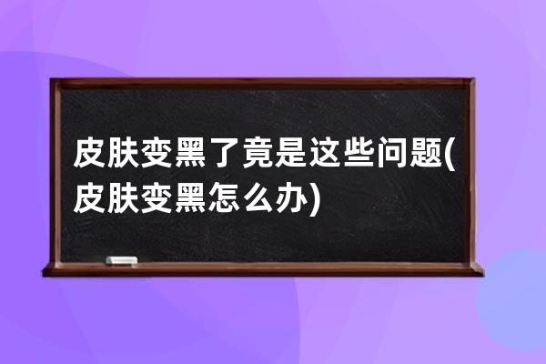 皮肤变黑了竟是这些问题(皮肤变黑怎么办)