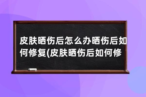 皮肤晒伤后怎么办晒伤后如何修复(皮肤晒伤后如何修复)