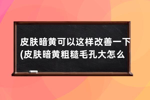 皮肤暗黄可以这样改善一下(皮肤暗黄粗糙毛孔大怎么改善)