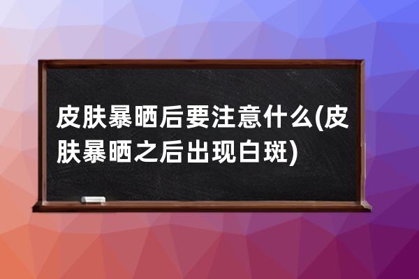 皮肤暴晒后要注意什么(皮肤暴晒之后出现白斑)