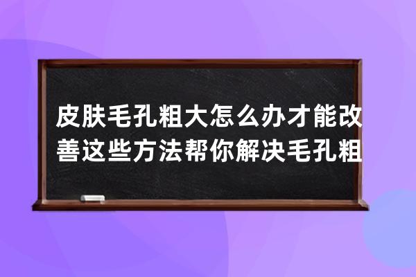 皮肤毛孔粗大怎么办才能改善? 这些方法帮你解决毛孔粗大问题