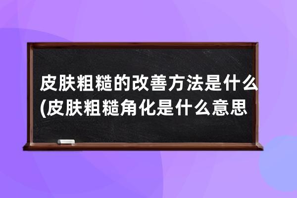 皮肤粗糙的改善方法是什么(皮肤粗糙角化是什么意思)