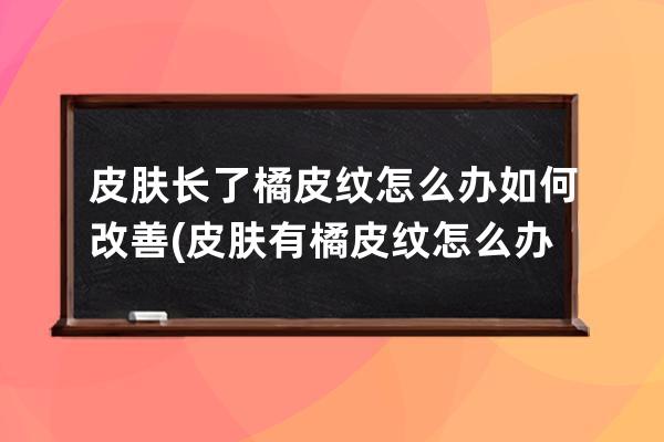 皮肤长了橘皮纹怎么办如何改善(皮肤有橘皮纹怎么办)