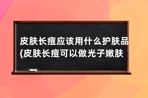 皮肤长痘应该用什么护肤品(皮肤长痘可以做光子嫩肤吗)