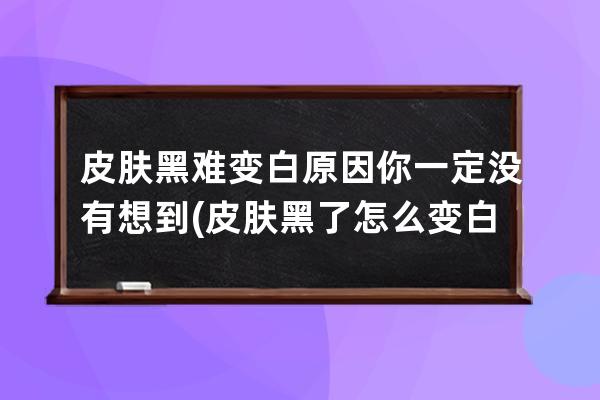 皮肤黑难变白原因你一定没有想到(皮肤黑了怎么变白)