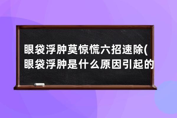 眼袋浮肿莫惊慌六招速除(眼袋浮肿是什么原因引起的)